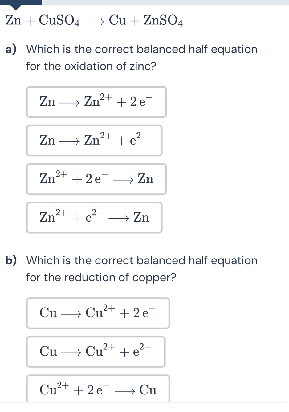 Zn+CuSO_4to Cu+ZnSO_4
a) Which is the correct balanced half equation
for the oxidation of zinc?
Znto Zn^(2+)+2e^-
Znto Zn^(2+)+e^(2-)
Zn^(2+)+2e^-to Zn
Zn^(2+)+e^(2-)to Zn
b) Which is the correct balanced half equation
for the reduction of copper?
Cuto Cu^(2+)+2e^-
Cuto Cu^(2+)+e^(2-)
Cu^(2+)+2e^-to Cu