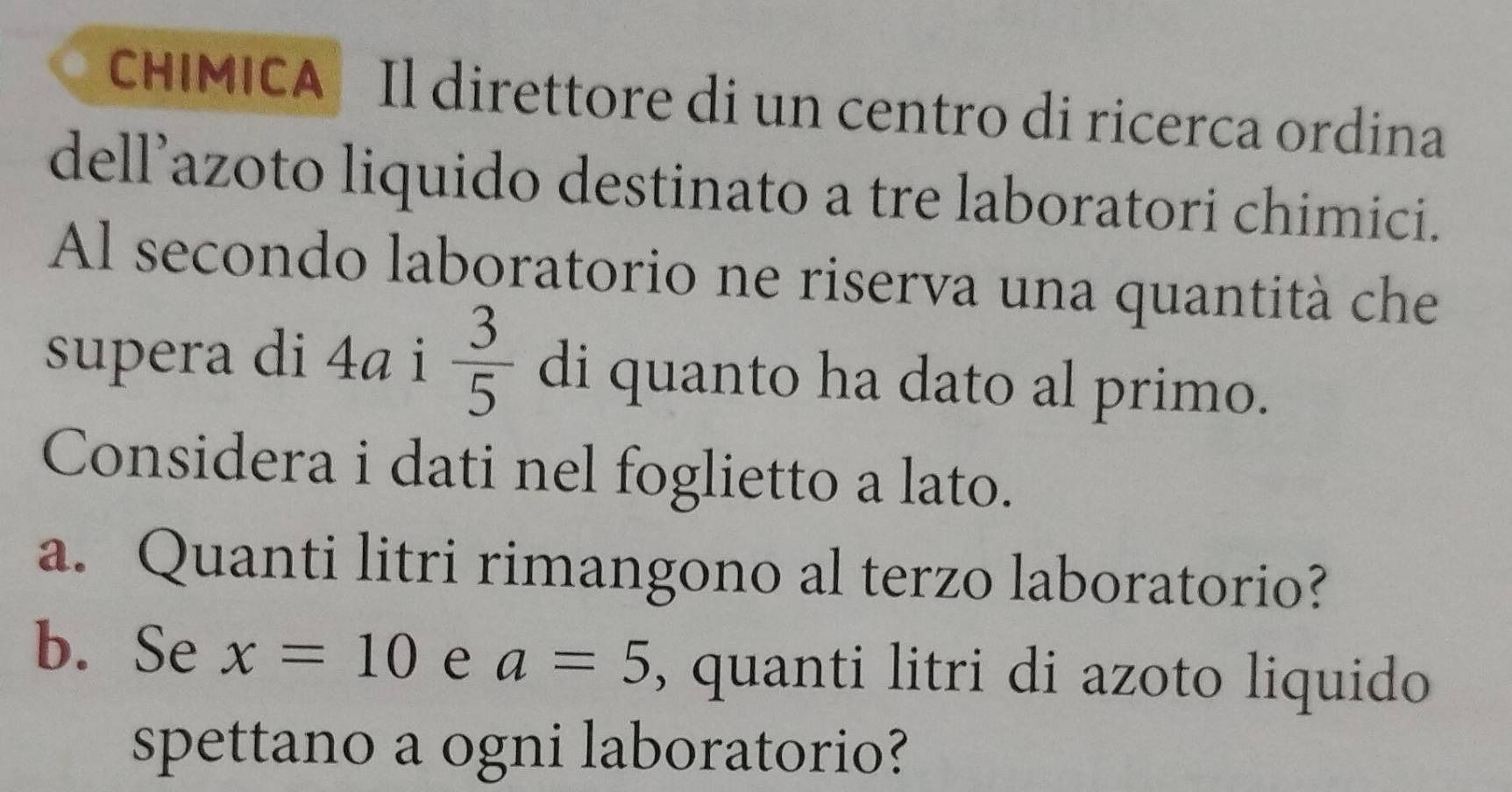 CHIMICA Il direttore di un centro di ricerca ordina 
dell’azoto liquido destinato a tre laboratori chimici. 
Al secondo laboratorio ne riserva una quantità che 
supera di 4ª i  3/5  di quanto ha dato al primo. 
Considera i dati nel foglietto a lato. 
a. Quanti litri rimangono al terzo laboratorio? 
b. Se x=10 e a=5 , quanti litri di azoto liquido 
spettano a ogni laboratorio?