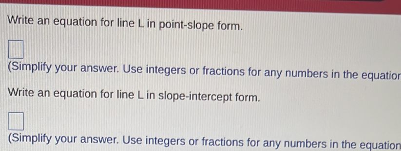 Write an equation for line L in point-slope form. 
(Simplify your answer. Use integers or fractions for any numbers in the equatior 
Write an equation for line L in slope-intercept form. 
(Simplify your answer. Use integers or fractions for any numbers in the equation