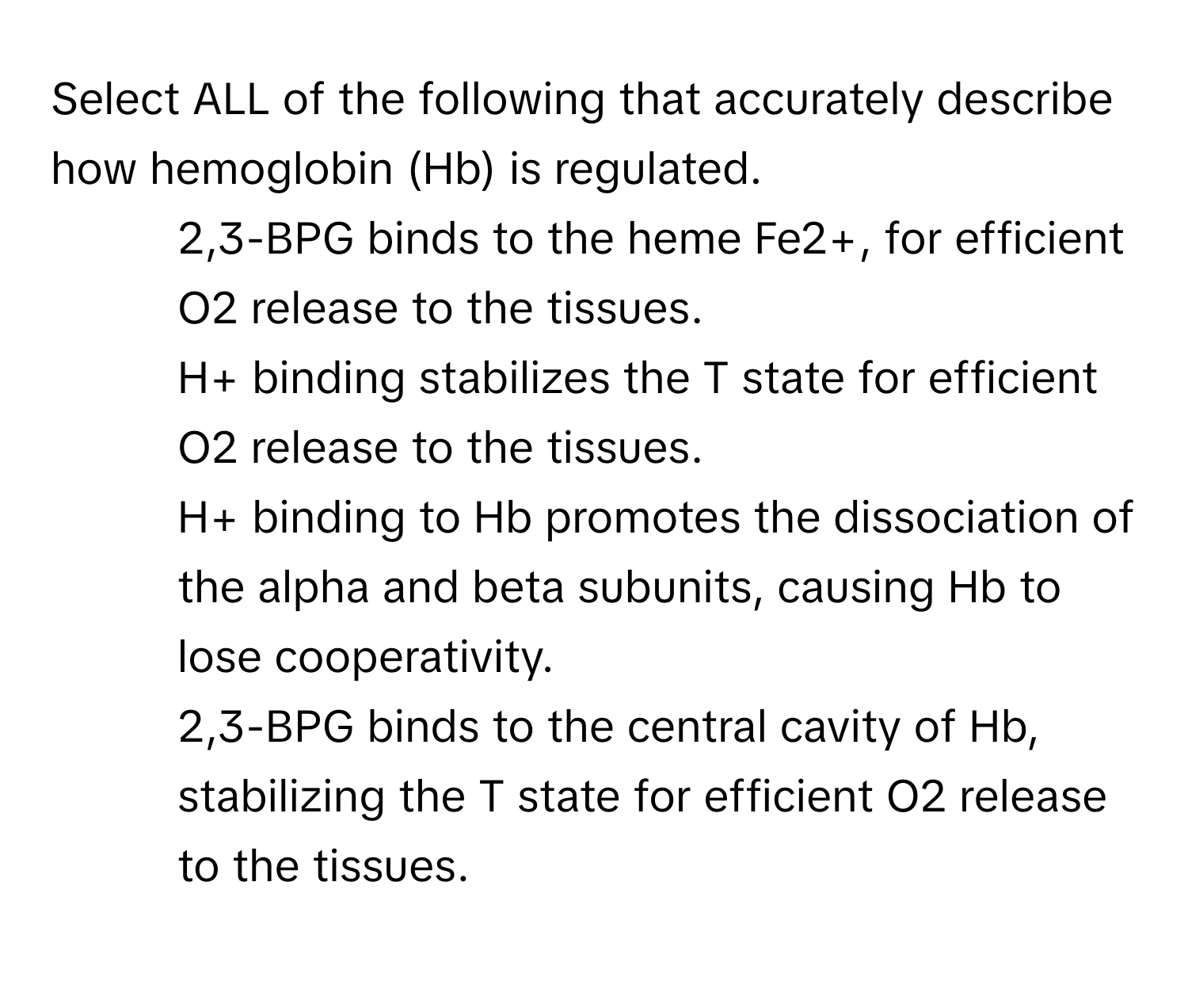 Select ALL of the following that accurately describe how hemoglobin (Hb) is regulated.
* 2,3-BPG binds to the heme Fe2+, for efficient O2 release to the tissues.
* H+ binding stabilizes the T state for efficient O2 release to the tissues.
* H+ binding to Hb promotes the dissociation of the alpha and beta subunits, causing Hb to lose cooperativity.
* 2,3-BPG binds to the central cavity of Hb, stabilizing the T state for efficient O2 release to the tissues.