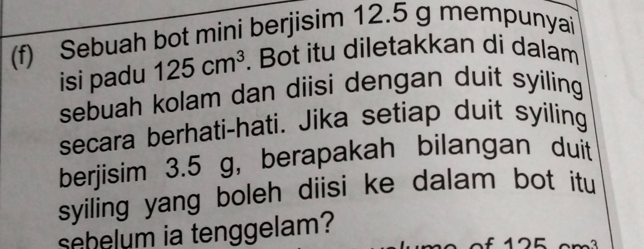 Sebuah bot mini berjisim 12.5 g mempunyai 
isi padu 125cm^3. Bot itu diletakkan di dalam 
sebuah kolam dan diisi dengan duit syiling 
secara berhati-hati. Jika setiap duit syiling 
berjisim 3.5 g, berapakah bilangan duit 
syiling yang boleh diisi ke dalam bot itu 
sebelum ia tenggelam?