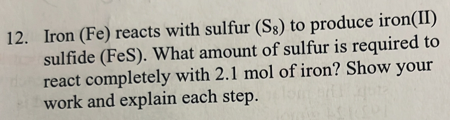 Iron (Fe) reacts with sulfur (S_8) to produce iron(II) 
sulfide (FeS). What amount of sulfur is required to 
react completely with 2.1 mol of iron? Show your 
work and explain each step.