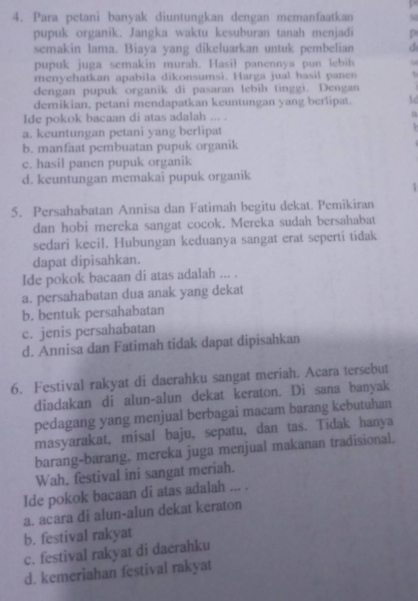 Para petani banyak diuntungkan dengan memanfaatkan 98
pupuk organik. Jangka waktu kesuburan tanah menjadi p
semakin lama. Biaya yang dikeluarkan untuk pembelian d
pupuk juga semakin murah. Hasil panennya pun lebih 5
menyehatkan apabila dikonsumsi. Harga jual hasil panen
dengan pupuk organik di pasaran lebih tinggi. Dengan
demikian, petani mendapatkan keuntungan yang berlipat.
1o
Ide pokok bacaan di atas adalah ... . a
a. keuntungan petani yang berlipat
b. manfaat pembuatan pupuk organik
c. hasil panen pupuk organik
d. keuntungan memakai pupuk organik
1
5. Persahabatan Annisa dan Fatimah begitu dekat. Pemikiran
dan hobi mereka sangat cocok. Mereka sudah bersahabat
sedari kecil. Hubungan keduanya sangat erat seperti tidak
dapat dipisahkan.
Ide pokok bacaan di atas adalah ... .
a. persahabatan dua anak yang dekat
b. bentuk persahabatan
c. jenis persahabatan
d. Annisa dan Fatimah tidak dapat dipisahkan
6. Festival rakyat di daerahku sangat meriah. Acara tersebut
diadakan di alun-alun dekat keraton. Di sana banyak
pedagang yang menjual berbagai macam barang kebutuhan
masyarakat, misal baju, sepatu, dan tas. Tidak hanya
barang-barang, mereka juga menjual makanan tradisional.
Wah, festival ini sangat meriah.
Ide pokok bacaan di atas adalah ... .
a. acara di alun-alun dekat keraton
b. festival rakyat
c. festival rakyat di daerahku
d. kemeriahan festival rakyat