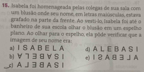 Isabela foi homenageada pelas colegas de sua sala com
um blusão onde seu nome, em letras maiúsculas, estava
grafado na parte da frente. Ao vesti-lo, Isabela foi até o
banheiro de sua escola olhar o blusão em um espelho
plano. Ao olhar para o espelho, ela pôde verificar que a
imagem de seu nome era:
a) I S A B E L A d) A L E B A S I
b) ∀ 7 3 8 VS 1 e) 1 2 A 83 」 A
_)AJ38 A SI