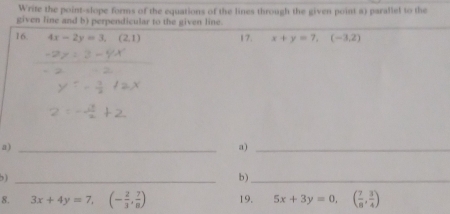 Write the point-slope forms of the equations of the lines through the given point a) parallel to the 
given line and b) perpendicular to the given line. 
16. 4x-2y=3, (2,1) 17. x+y=7, (-3,2)
a)_ 
a)_ 
b ) _b)_ 
8. 3x+4y=7, (- 2/3 , 7/8 ) 19. 5x+3y=0, ( 7/8 , 3/4 )