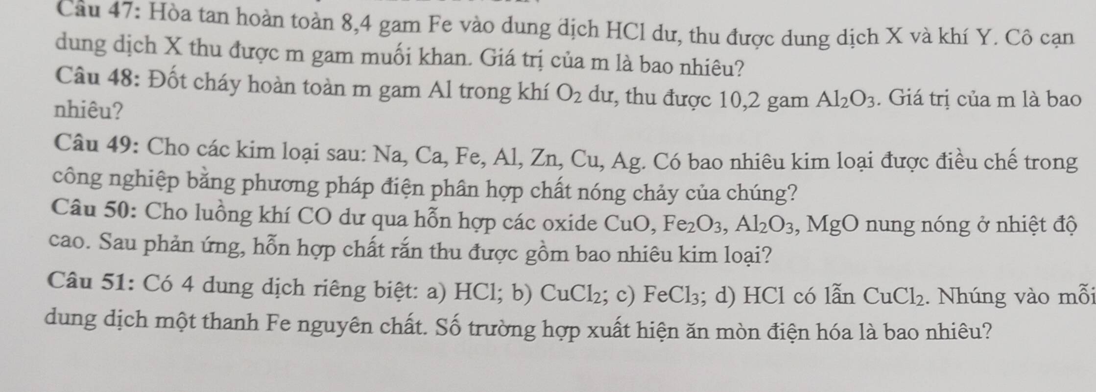 Cầu 47: Hòa tan hoàn toàn 8, 4 gam Fe vào dung dịch HCl dư, thu được dung dịch X và khí Y. Cô cạn 
dung dịch X thu được m gam muối khan. Giá trị của m là bao nhiêu? 
Câu 48: Đốt cháy hoàn toàn m gam Al trong khí O_2 dư, thu được 10, 2 gam Al_2O_3. Giá trị của m là bao 
nhiêu? 
Câu 49: Cho các kim loại sau: 1 Na, Ca, Fe, Al, Zn, Cu, u, Ag. Có bao nhiêu kim loại được điều chế trong 
công nghiệp bằng phương pháp điện phân hợp chất nóng chảy của chúng? 
Câu 50: Cho luồng khí CO dư qua hỗn hợp các oxide CuO, Fe_2O_3, Al_2O_3, , MgO nung nóng ở nhiệt độ 
cao. Sau phản ứng, hỗn hợp chất rắn thu được gồm bao nhiêu kim loại? 
Câu 51: Có 4 dung dịch riêng biệt: a) HC1;b) CuCl_2; c) FeCl_3; d) HCl có lẫn CuCl_2. Nhúng vào mỗi 
dung dịch một thanh Fe nguyên chất. Số trường hợp xuất hiện ăn mòn điện hóa là bao nhiêu?