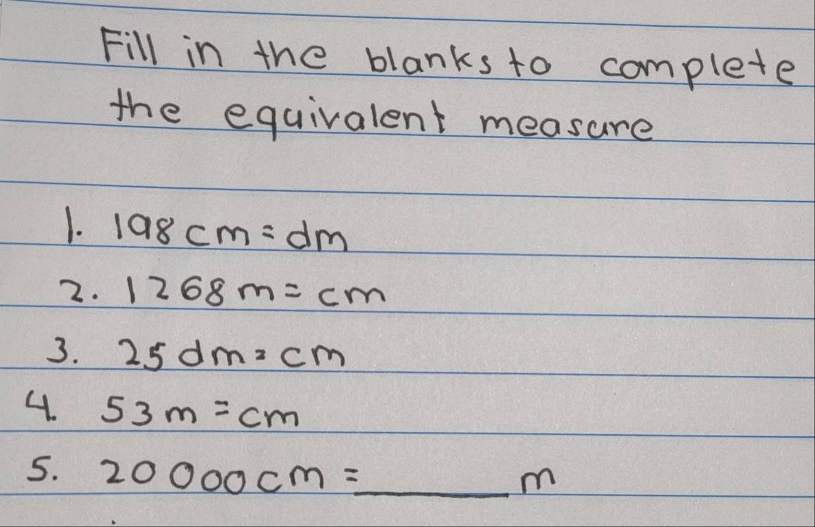 Fill in the blanks to complete 
the equivalent measure 
1. 198cm=dm
2. 1268m=cm
3. 25dm=cm
4. 53m=cm
5. 20000cm=_ m