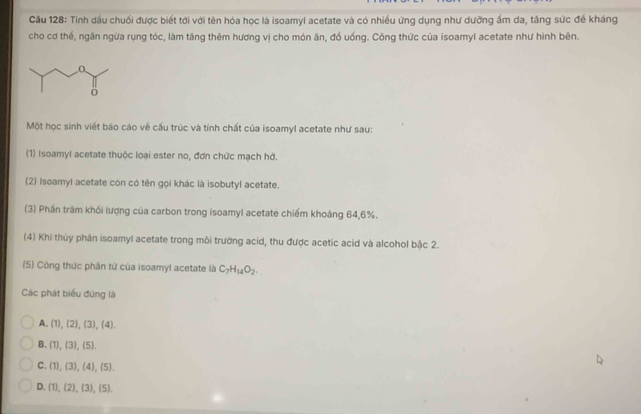 Tinh dầu chuối được biết tới với tên hóa học là isoamyl acetate và có nhiều ứng dụng như dưỡng ẩm da, tăng sức đề kháng
cho cơ thể, ngăn ngừa rụng tóc, làm tăng thêm hương vị cho món ăn, đồ uống. Công thức của isoamyl acetate như hình bên.
Một học sinh viết báo cáo về cấu trúc và tính chất của isoamyl acetate như sau:
(1) Isoamyl acetate thuộc loại ester no, đơn chức mạch hở.
(2) Isoamyl acetate còn có tên gọi khác là isobutyl acetate.
(3) Phần trăm khối lượng của carbon trong isoamyl acetate chiếm khoảng 64, 6%.
(4) Khi thủy phân isoamyl acetate trong môi trưởng acid, thu được acetic acid và alcohol bậc 2.
(5) Công thức phân tử của isoamyl acetate là C_7H_14O_2. 
Các phát biểu đứng là
A. (1),(2),(3),(4).
B. (1),(3),(5).
C. (1),(3),(4), (5).
D. (1),(2),(3),(5).