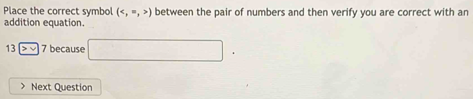 Place the correct symbol () between the pair of numbers and then verify you are correct with an 
addition equation.
13>>7 because □. 
Next Question