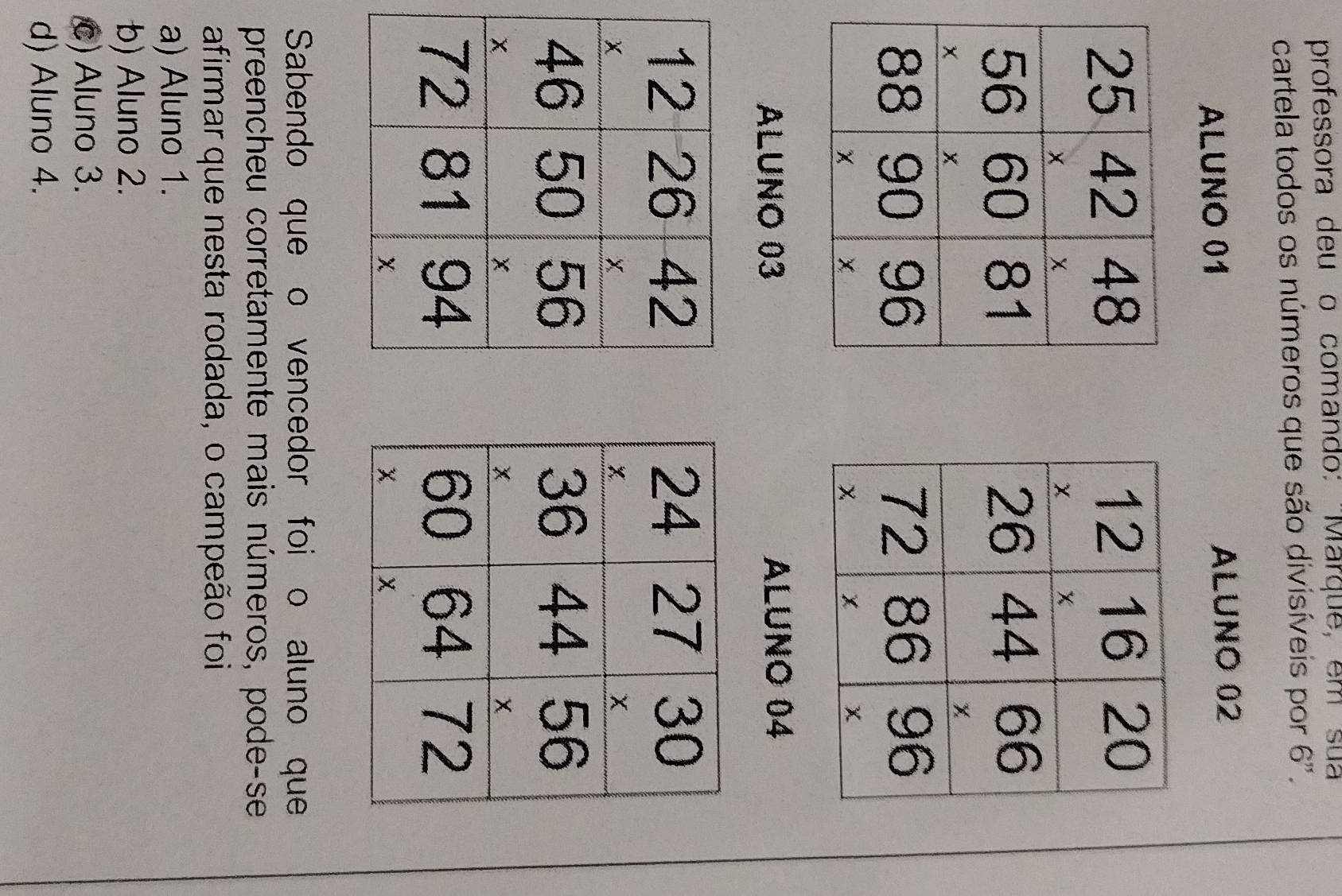 professora deu o comando: ''Marque, em sua
cartela todos os números que são divisíveis por 6".
ALUNO 01 ALUNO 02

ALUNO 03 ALUNO 04

Sabendo que o vencedor foi o aluno que
preencheu corretamente mais números, pode-se
afirmar que nesta rodada, o campeão foi
a) Aluno 1.
b) Aluno 2.
c) Aluno 3.
d) Aluno 4.