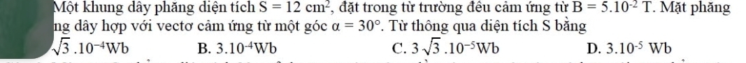 Một khung dây phăng diện tích S=12cm^2 , đặt trong từ trường đều cảm ứng từ B=5.10^(-2)T *. Mặt phăng
ng dây hợp với vectơ cảm ứng từ một góc alpha =30°. Từ thông qua diện tích S bằng
sqrt(3).10^(-4)Wb B. 3.10^(-4)Wb C. 3sqrt(3).10^(-5)Wb D. 3.10^(-5)Wb