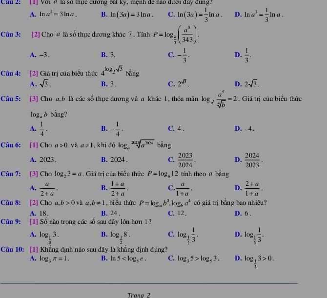 Cầu 2: [1] Với 4 là số thực dương bát kỳ, mệnh để nao dưới đay đung?
A. ln a^3=3ln a. B. ln (3a)=3ln a. C. ln (3a)= 1/3 ln a. D. ln a^3= 1/3 ln a.
Câu 3: [2] Cho a là số thực dương khác 7 . Tính P=log _ a/7 ( a^3/343 ).
A. -3 . B. 3. C. - 1/3 . D.  1/3 .
Câu 4: [2] Giá trị của biểu thức 4^(log _2)sqrt(3) bằng
A. sqrt(3). B. 3. C. 2^(sqrt(3)). D. 2sqrt(3).
Câu 5: [3] Cho a,b là các số thực dương và a khác 1, thỏa mãn log _a^3 a^5/sqrt[4](b) =2. Giá trị của biểu thức
log _ab bằng?
B.
A.  1/4 . - 1/4 . C. 4 . D. -4 .
Câu 6: [1] Cho a>0 và a!= 1 , khi đó log _asqrt[2023](a^(2024)) bằng
A. 2023. B. 2024. C.  2023/2024 . D.  2024/2023 .
Câu 7: [3] Cho log _23=a. Giá trị của biểu thức P=log _612 tính theo a bằng
A.  a/2+a . B.  (1+a)/2+a . C.  a/1+a . D.  (2+a)/1+a .
Câu 8: [2] Cho a, b>0 và a,b!= 1 , biểu thức P=log _ab^3. g_ba^4 có giá trị bằng bao nhiêu?
A. 18. B. 24 . C. 12 . D. 6 .
Câu 9: [1] Số nào trong các số sau đây lớn hơn 1 ?
A. log _ 1/3 3. log _ 1/2 8. C. log _ 1/2  1/3 . D. log _ 1/3  1/3 .
B.
Câu 10: [1] Khẳng định nào sau đây là khẳng định đúng?
A. log _3π =1. B. ln 5 C. log _35>log _53. D. log _ 1/3 3>0.
Trana 2