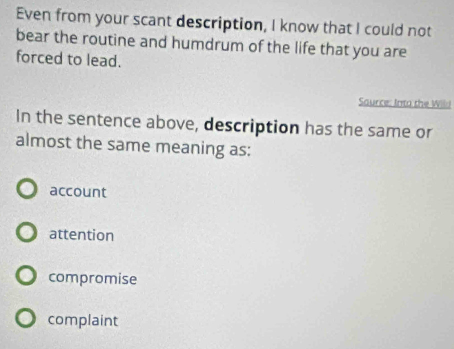 Even from your scant description, I know that I could not
bear the routine and humdrum of the life that you are
forced to lead.
Saurce: Into the Wild
In the sentence above, description has the same or
almost the same meaning as:
account
attention
compromise
complaint