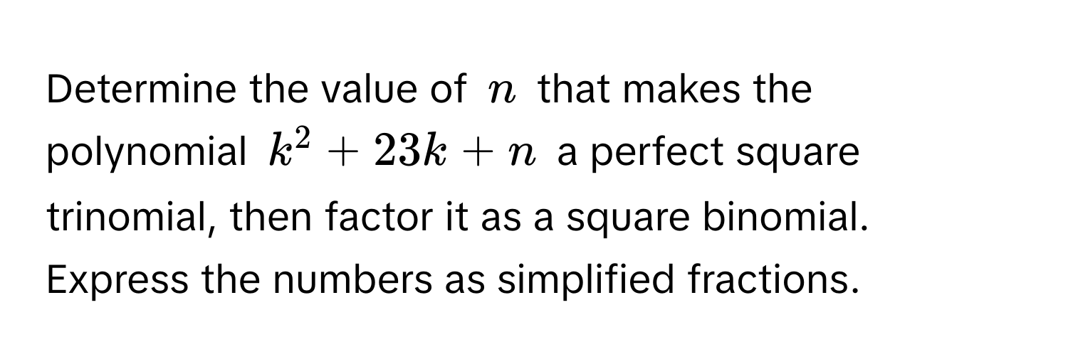 Determine the value of $n$ that makes the polynomial $k^2 + 23k + n$ a perfect square trinomial, then factor it as a square binomial. Express the numbers as simplified fractions.