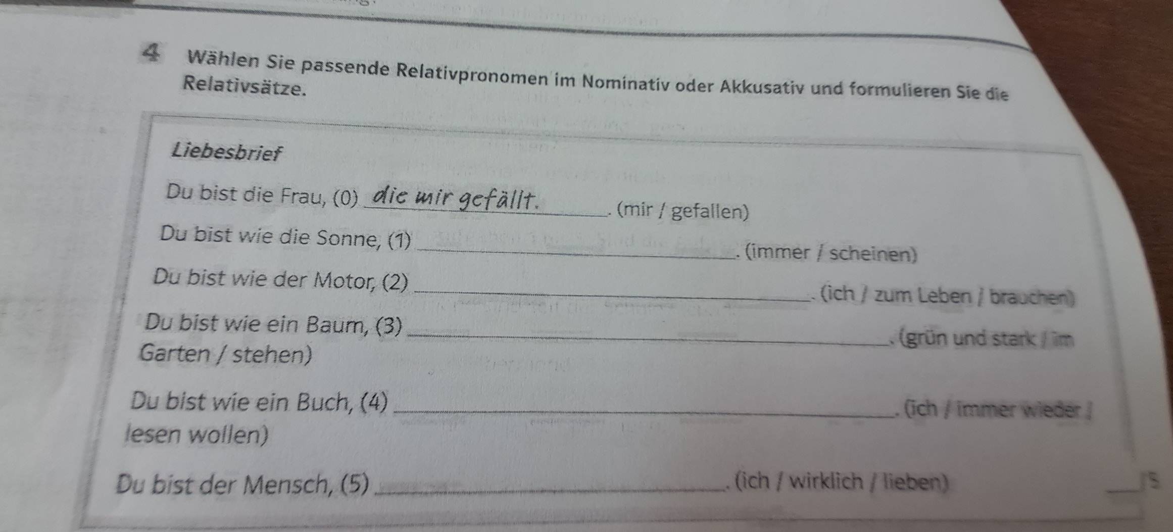 Wählen Sie passende Relativpronomen im Nominativ oder Akkusativ und formulieren Sie die 
Relativsätze. 
Liebesbrief 
Du bist die Frau, (0) 
_. (mir / gefallen) 
Du bist wie die Sonne, (1) . (immer / scheinen) 
Du bist wie der Motor, (2) _. (ich / zum Leben / brauchen) 
Du bist wie ein Baum, (3) 
_. (grün und stark / im 
Garten / stehen) 
Du bist wie ein Buch, (4) _. (ich / immer wieder / 
lesen wollen) 
Du bist der Mensch, (5) _. (ich / wirklich / lieben) _/S