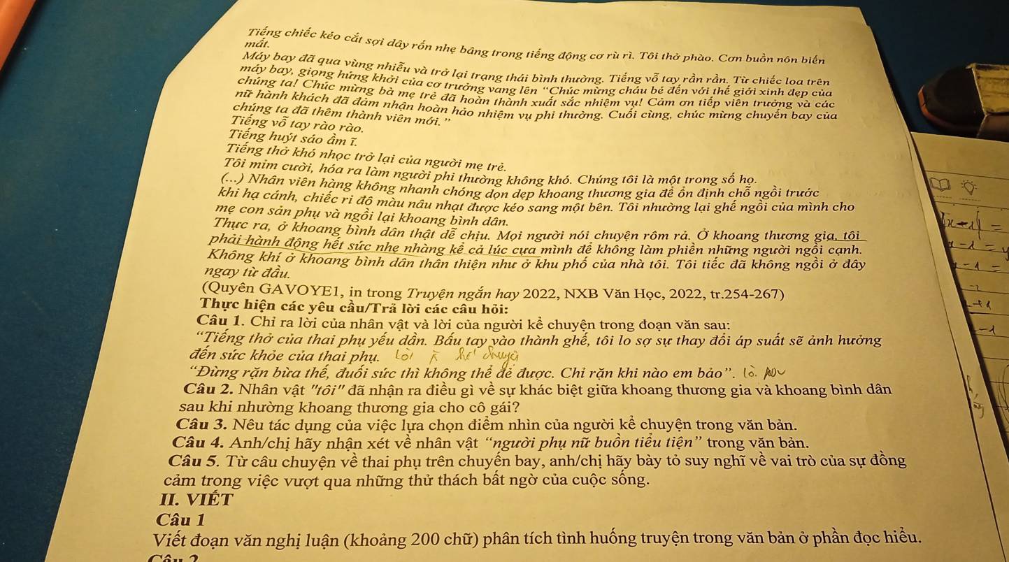 mất.
Tiếng chiếc kéo cắt sợi dây rỗn nhẹ bảng trong tiếng động cơ rù rì. Tôi thờ phào. Cơn buồn nôn biến
Máy bay đã qua vùng nhiễu và trở lại trạng thái bình thường. Tiếng vỗ tay rần rần. Từ chiếc loa trên
máy bay, giọng hứng khởi của cơ trưởng vang lên “Chúc mừng cháu bé đến với thế giới xinh đẹp của
chúng tạ! Chúc mừng bà mẹ trẻ đã hoàn thành xuất sắc nhiệm vụ! Cảm ơn tiếp viên trưởng và các
hữ hành khách đã đảm nhận hoàn hảo nhiệm vụ phi thường. Cuối cùng, chúc mừng chuyến bay của
chúng ta đã thêm thành viên mới.''
Tiếng vỗ tay rào rào.
Tiếng huýt sáo ầm ĩ.
Tiếng thờ khó nhọc trở lại của người mẹ trẻ.
Tôi mim cười, hóa ra làm người phi thường không khỏ. Chúng tôi là một trong số họi
(...) Nhân viên hàng không nhanh chóng đọn dẹp khoang thương gia để ồn định chỗ ngồi trước
khi hạ cánh, chiếc ri đô màu nâu nhạt được kéo sang một bên. Tôi nhường lại ghế ngồi của mình cho
mẹ con sản phụ và ngồi lại khoang bình dân.
Thực ra, ở khoang bình dân thật dễ chiu. Mọi người nói chuyện rôm rả. Ở khoang thương gia, tôi
phải hành động hết sức nhe nhàng kê cả lúc cựa mình để không làm phiền những người ngồi cạnh.
Không khí ở khoang bình dân thân thiên như ở khu phố của nhà tôi. Tôi tiếc đã không ngồi ở đây
ngay từ đầu.
(Quyên GAVOYE1, in trong Truyện ngắn hay 2022, NXB Văn Học, 2022, tr.254-267)
Thực hiện các yêu cầu/Trả lời các câu hỏi:
Câu 1. Chỉ ra lời của nhân vật và lời của người kể chuyện trong đoạn văn sau:
“Tiếng thở của thai phụ yếu dần. Bấu tay vào thành ghế, tôi lo sợ sự thay đồi áp suất sẽ ảnh hưởng
đến sức khỏe của thai phụ.
“Đừng rặn bừa thế, đuối sức thì khộng thể để được. Chỉ rặn khi nào em bảo”. 
Câu 2. Nhân vật "tôi" đã nhận ra điều gì về sự khác biệt giữa khoang thương gia và khoang bình dân
sau khi nhường khoang thương gia cho cô gái?
Câu 3. Nêu tác dụng của việc lựa chọn điểm nhìn của người kể chuyện trong văn bản.
Câu 4. Anh/chị hãy nhận xét về nhân vật “người phụ nữ buồn tiểu tiện” trong văn bản.
Câu 5. Từ câu chuyện về thai phụ trên chuyến bay, anh/chị hãy bày tỏ suy nghĩ về vai trò của sự đồng
cảm trọng việc vượt qua những thử thách bất ngờ của cuộc sống.
II. VIÉT
Câu 1
Viết đoạn văn nghị luận (khoảng 200 chữ) phân tích tình huống truyện trong văn bản ở phần đọc hiểu.