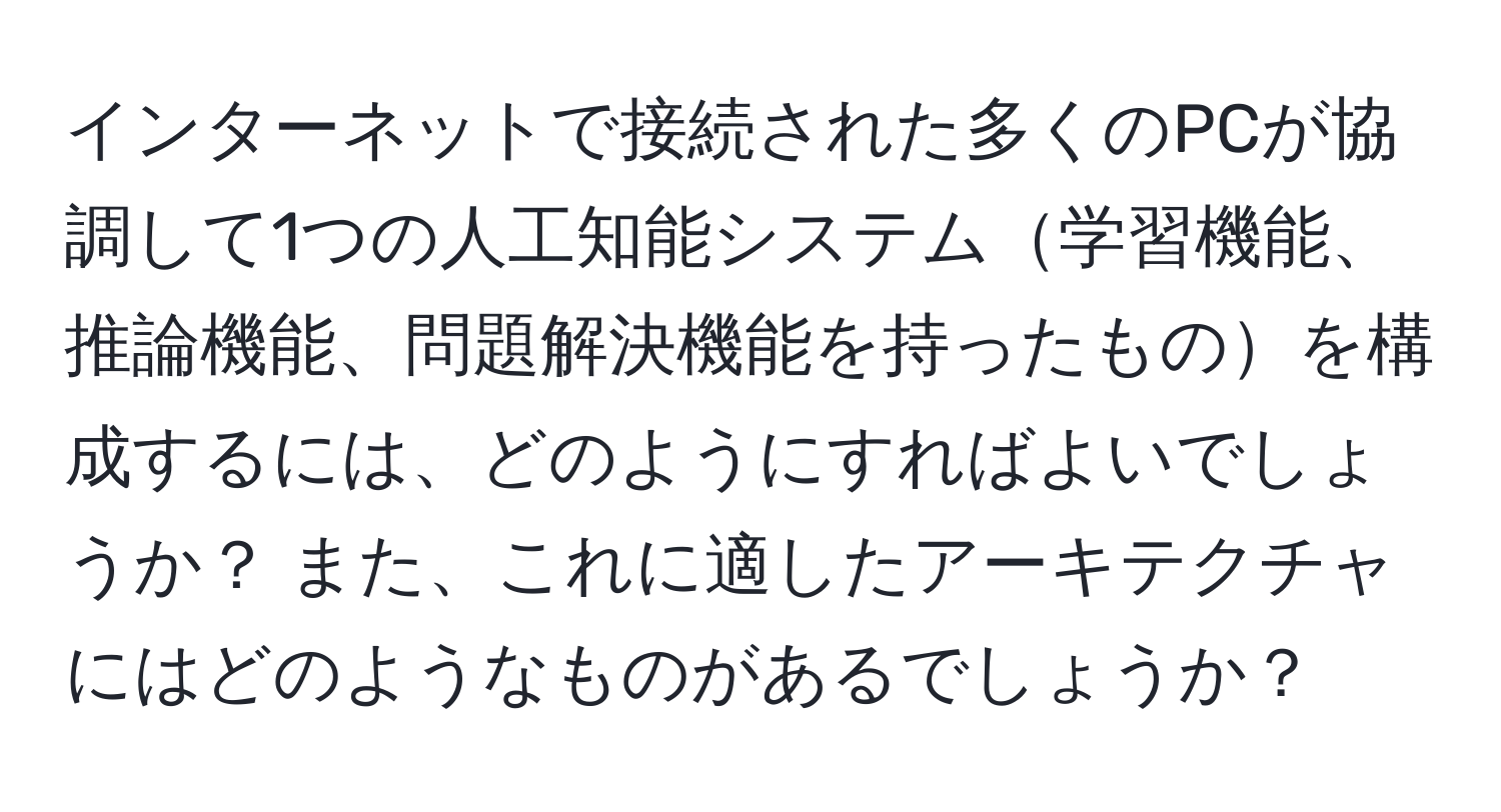 インターネットで接続された多くのPCが協調して1つの人工知能システム学習機能、推論機能、問題解決機能を持ったものを構成するには、どのようにすればよいでしょうか？ また、これに適したアーキテクチャにはどのようなものがあるでしょうか？