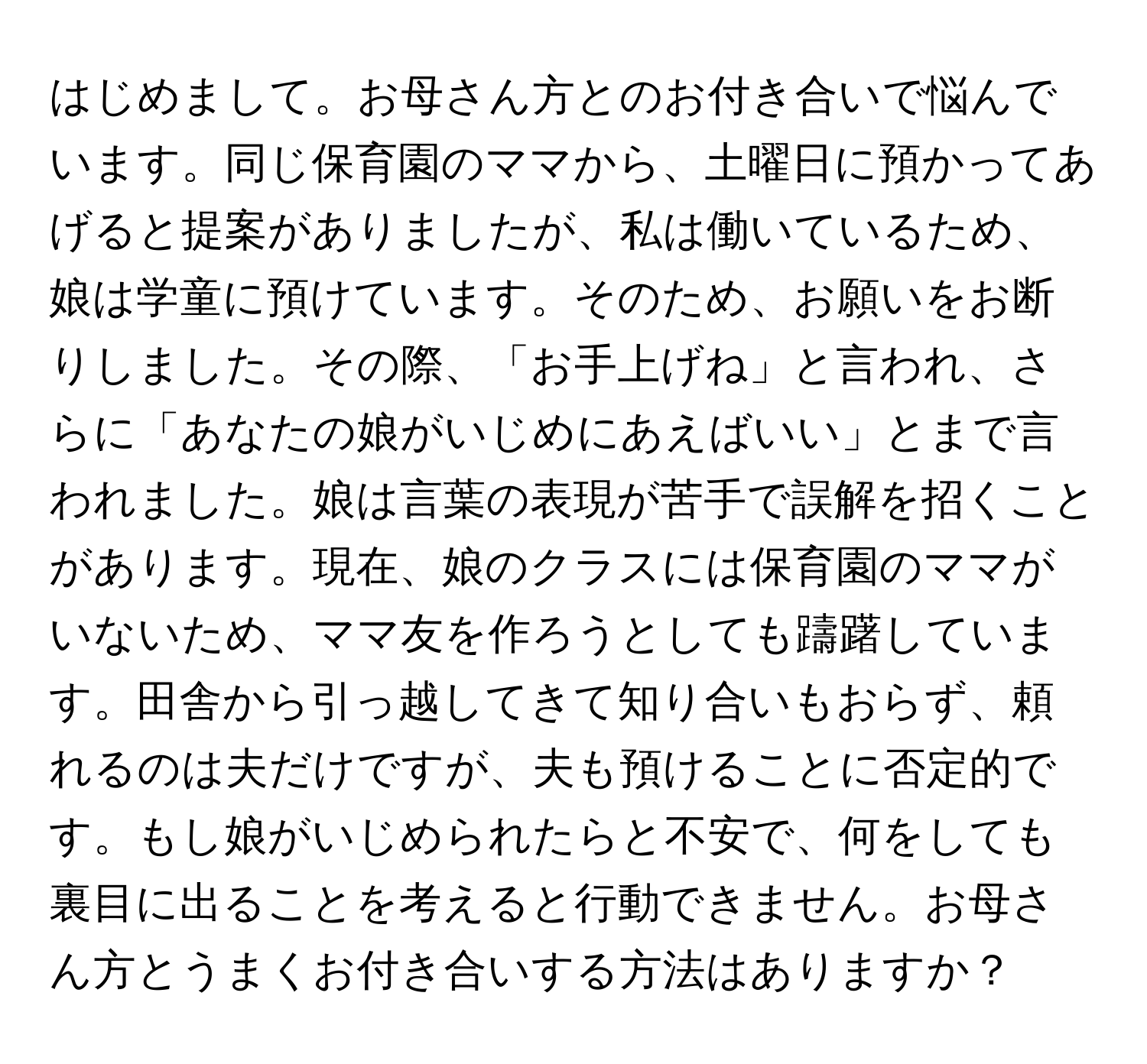 はじめまして。お母さん方とのお付き合いで悩んでいます。同じ保育園のママから、土曜日に預かってあげると提案がありましたが、私は働いているため、娘は学童に預けています。そのため、お願いをお断りしました。その際、「お手上げね」と言われ、さらに「あなたの娘がいじめにあえばいい」とまで言われました。娘は言葉の表現が苦手で誤解を招くことがあります。現在、娘のクラスには保育園のママがいないため、ママ友を作ろうとしても躊躇しています。田舎から引っ越してきて知り合いもおらず、頼れるのは夫だけですが、夫も預けることに否定的です。もし娘がいじめられたらと不安で、何をしても裏目に出ることを考えると行動できません。お母さん方とうまくお付き合いする方法はありますか？