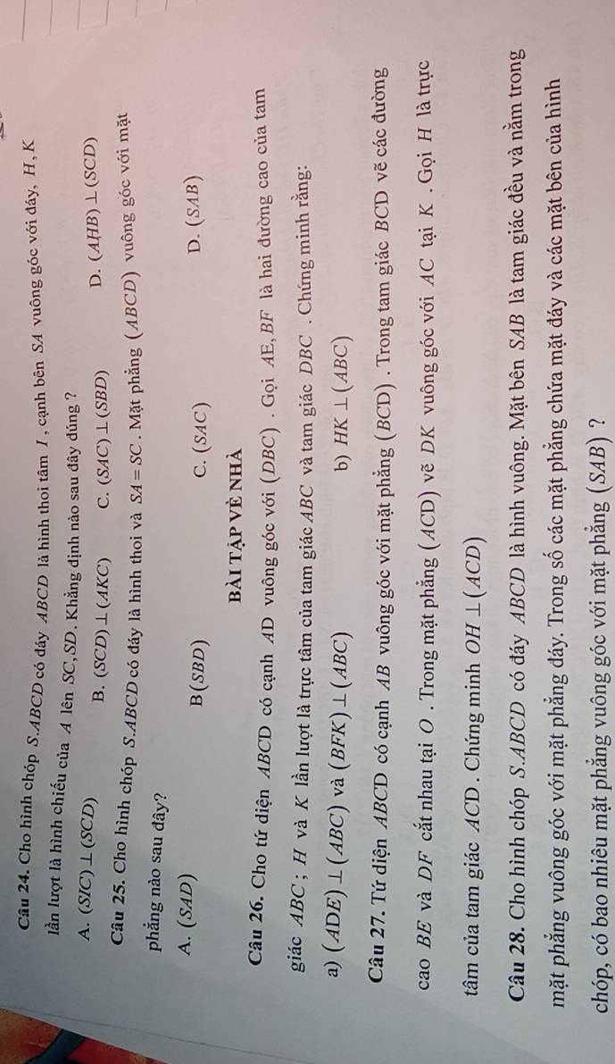 Cho hình chóp S. ABCD có đáy ABCD là hình thoi tâm /, cạnh bên SA vuông góc với đáy, H, K
lần lượt là hình chiếu của A lên SC, SD. Khẳng định nào sau đây đúng ?
A. (SIC)⊥ (SCD) B. (SCD)⊥ (AKC) C. (SAC )⊥(SBD) D. (AHB ) ⊥ ( SCD
Câu 25. Cho hình chóp S. ABCD có đáy là hình thoi và SA=SC. Mặt phẳng (ABCD) vuông góc với mặt
phẳng nào sau đây?
A. (SAD) B(SBD) C. (SAC)
D. (SAB)
bài tập vẻ nhà
Câu 26. Cho tứ diện ABCD có cạnh AD vuông góc với (DBC) . Gọi AE, BF là hai đường cao của tam
giác ABC; H và K lần lượt là trực tâm của tam giác ABC và tam giác DBC. Chứng minh rằng:
a) (ADE)⊥(ABC) và (BFK)⊥ (ABC)
b) HK⊥ (ABC)
Câu 27. Tứ diện ABCD có cạnh AB vuông góc với mặt phẳng (BCD) . Trong tam giác BCD vẽ các đường
cao BE và DF cắt nhau tại O. Trong mặt phẳng (ACD) vẽ DK vuông góc với AC tại K. Gọi H là trực
tâm của tam giác ACD. Chứng minh OH⊥ (ACD)
Câu 28. Cho hình chóp S. ABCD có đáy ABCD là hình vuông. Mặt bên SAB là tam giác đều và nằm trong
mặt phẳng vuông góc với mặt phẳng đáy. Trong số các mặt phẳng chứa mặt đáy và các mặt bên của hình
chóp, có bao nhiêu mặt phẳng vuông góc với mặt phẳng (SAB) ?