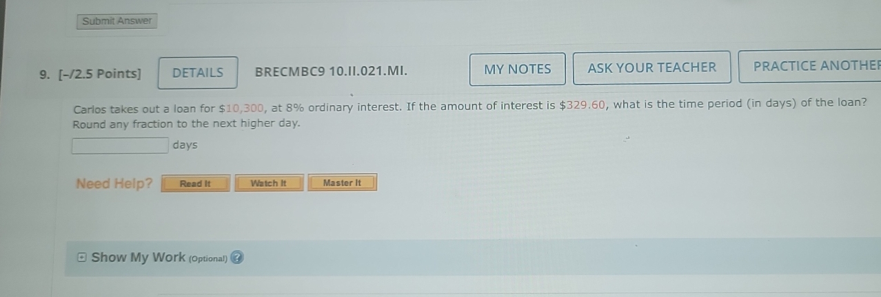 Submit Answer 
9. [-/2.5 Points] DETAILS BRECMBC9 10.II.021.MI. MY NOTES ASK YOUR TEACHER PRACTICE ANOTHEI 
Carlos takes out a loan for $10,300, at 8% ordinary interest. If the amount of interest is $329.60, what is the time period (in days) of the loan? 
Round any fraction to the next higher day.
days
Need Help? Read It Watch It Master it 
Show My Work (Optional)