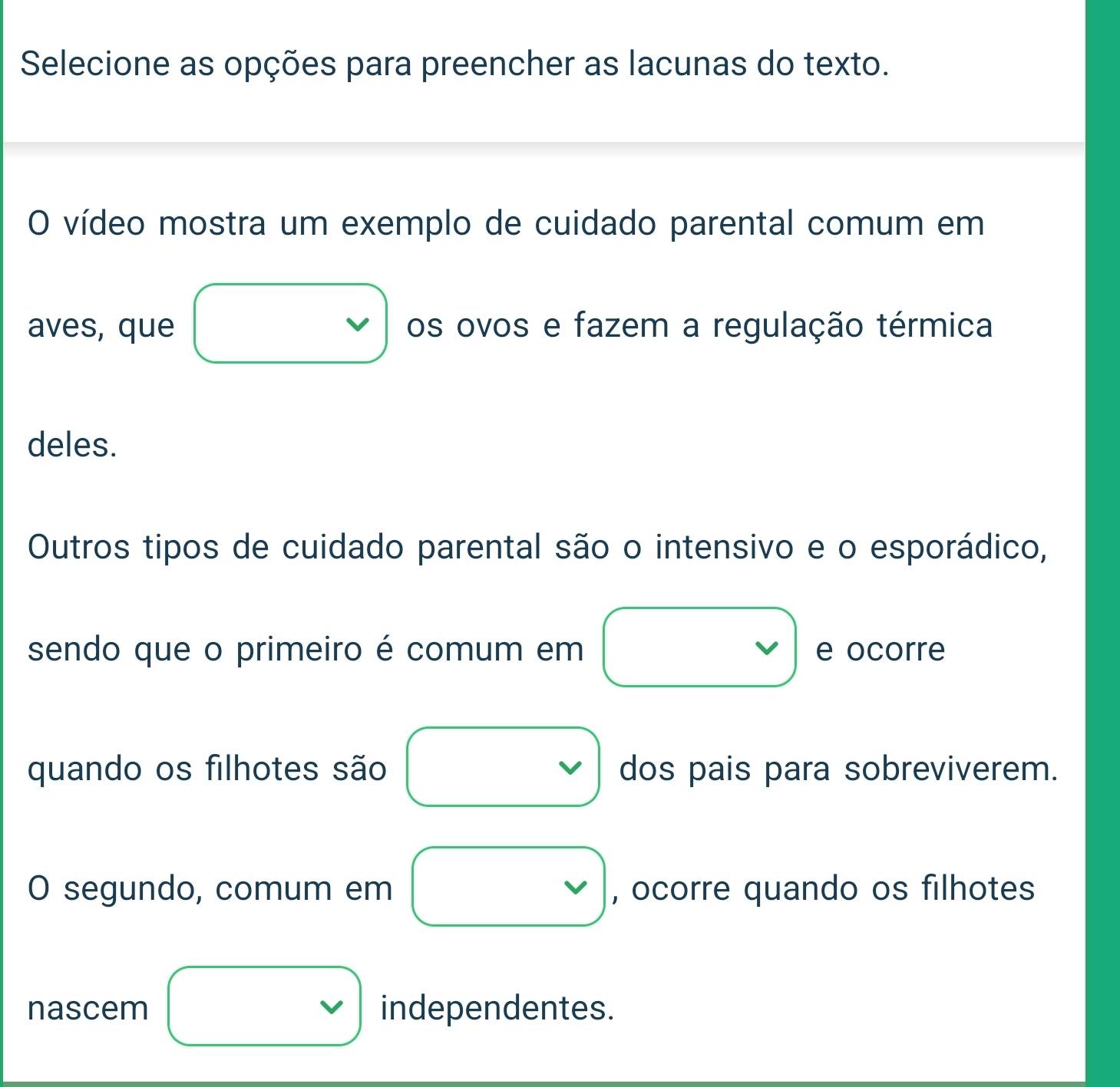 Selecione as opções para preencher as lacunas do texto. 
O vídeo mostra um exemplo de cuidado parental comum em 
aves, que os ovos e fazem a regulação térmica 
deles. 
Outros tipos de cuidado parental são o intensivo e o esporádico, 
sendo que o primeiro é comum em e ocorre 
quando os filhotes são dos pais para sobreviverem. 
O segundo, comum em , ocorre quando os filhotes 
nascem independentes.