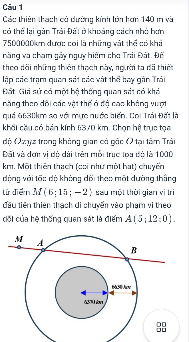 Các thiên thạch có đường kính lớn hơn 140 m và 
có thể lại gần Trái Đất ở khoảng cách nhỏ hơn
7500000km được coi là những vật thể có khả 
năng va chạm gây nguy hiểm cho Trái Đất. Để 
theo dõi những thiên thạch này, người ta đã thiết 
lập các trạm quan sát các vật thể bay gần Trái 
Đất. Giả sử có một hệ thống quan sát có khả 
năng theo dõi các vật thể ở độ cao không vượt 
quá 6630km so với mực nước biển. Coi Trái Đất là 
khối cầu có bán kính 6370 km. Chọn hệ trục tọa 
độ Oxyz trong không gian có gốc O tại tâm Trái 
Đất và đơn vị độ dài trên mỗi trục tọa độ là 1000
km. Một thiên thạch (coi như một hạt) chuyển 
động với tốc độ không đổi theo một đường thẳng 
từ điểm M(6;15;-2) sau một thời gian vị trí 
đầu tiên thiên thạch di chuyển vào phạm vi theo 
dõi của hệ thống quan sát là điểm A(5;12;0).