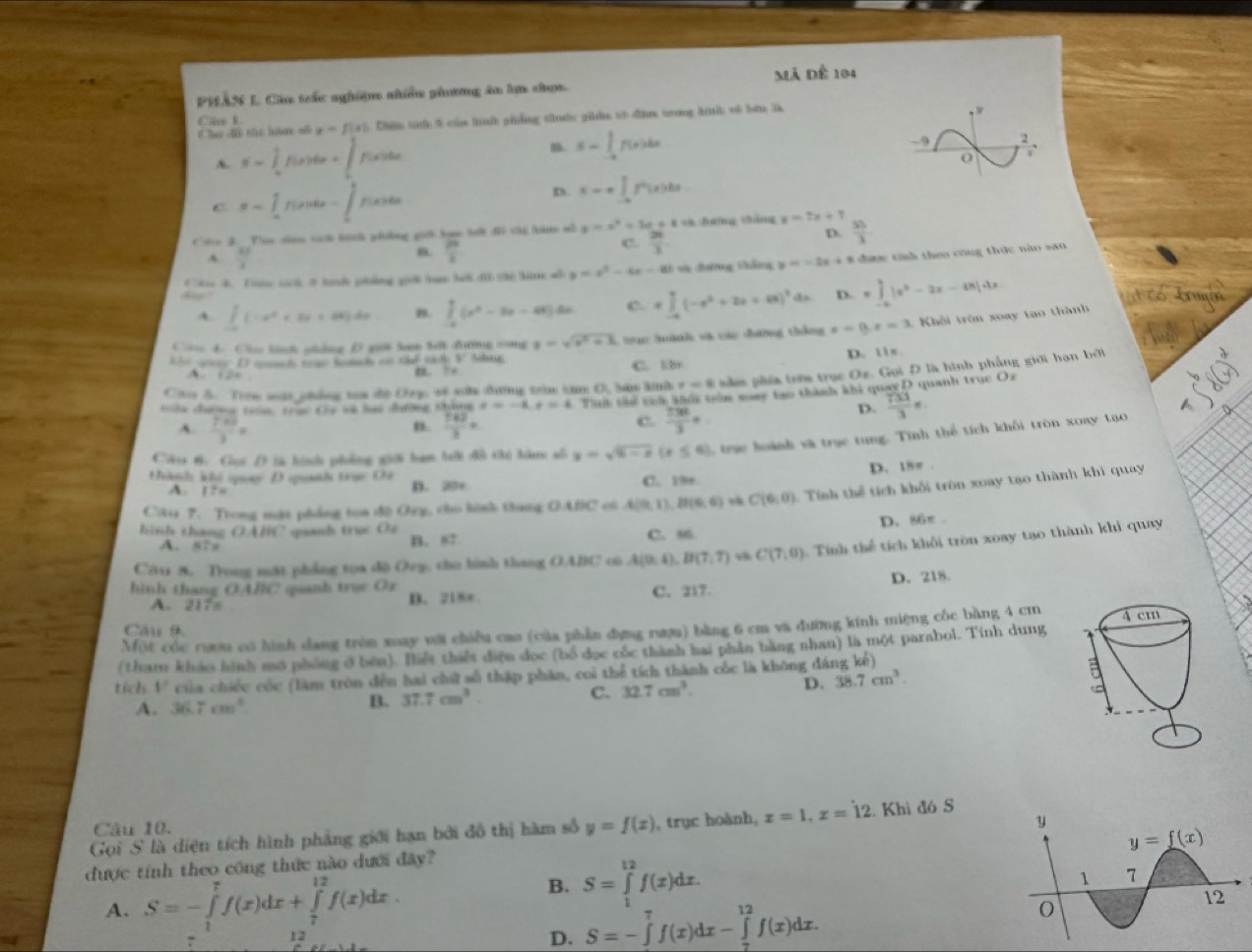 PHÂN L Cáu tắc nghiệm nhiều phương la ln chợ. à Dể 191
y=f(x) 5 Chên tiể 5 của hộ phống thn phần sử đện tng hnh về bàn l
w
Cce k
A. S= 1/2 f(x)dx=∈t f(x)dx n S=∈tlimits _(-a)^af(x)dx
-9 2
0
C a-1 t 146x -∈t p(x)dx
D. x=+∈tlimits _(-a)^0f^2(x)dx
Cte 3_Tue dim tak hith ghng gil hos Sdh d the him al y=x^2+3e+8 g sè hưng cháng y=7x+7  35/3 
A  11/2  .  p/1 
C.  20/3 
D.
Cbe B. Tone cck I ha ghảng gill han bel do the hi al y=x^2-4x-6 d sà hưng tháng y=-2x+1 * được tính theo công thức nào sao
D. =∈tlimits _(-a)^8|x^2-2x-48|4x
A. [1-a^2(-x^2+3x+6x)dx n. ∈tlimits _(-a)^0(x^2-3x-4x)dx C. =∈tlimits _(-a)^a(-x^2+2x+a)^2dx
C 4. Ch linh pháng D giớ hn tei đưng cng y=sqrt(x^2+1) ,  rạc hoành và các đương thắng x-0.x=3 1  Khôi  trên xoay tạo thành
D mmh tr Renh o the wod 3. Mhur C. b+ D. i1s.
A … ， 3+
Ci 5. Trm mật phống tạa độ Cp, về sn đường trìm tăm overline CB r=8 nằm phía trớm trục Oz. Gọi D là hình phẳng giới hạn bởi
tln chươ mc tưàn chạc Cha và lat đưường tháng x=-4,t=4 Tan shứ cáa khổc tm ware tạo thành khi quaeD quanh truc Os
A.  (7^(-20))/3 =  (7.6)/3 =
n.
c.  7381/3 +
D.  733/3 π
Cáts 6. Got D là hình phống giớ ham bới đồ thị làon số y=sqrt(6-x)(x≤ 6) ra hoành và trục tung. Tính thể tích khôi tròn xony tạo
D. 18π .
thàh khị quạy D qunh trục Cá
A. 17= D. 20+ C. 1s
Cătu 7. Trong mặt phẳng toa đô Orz, cho kính thang OABC có A(0,1),B(6,6) ,8 C(6,0) 1 Tính thể tích khổi tròn xoay tạo thành khi quay
D. 86π .
hinh thang (3,4) HC quanh trụ Ởá C. 56
A. N7x B. 87
Cău 8. Trong mặt phẳng toa dộ Ory, cho hình thang OABC cù A(0,4),B(7,7) , C(7,0) : inh thể tích khối tròn xoay tạo thành khi quay
D. 218.
hình thang OARC quanh true Oz
A. 217s B. 218π C. 217.
Một cóc rượu có hình dang tròn xoay với chiều cao (của phần dựng rượu) bằng 6 cm và đường kính miệng cốc bàng 4 cm
Câu 9.
(tham khảo hình mô phống ở bên). Hiệt thiết điện đọc (bố dọc cốc thành hai phần bằng nhan) là một parabol. Tính dung
tích V của chiếc cóc (làm tròn đến hai chữ số thập phân, coi thể tích thành củc là không đáng kế)
A. 36.7cm^3 B. 37.7cm^3. C. 32.7cm^3. D. 38.7cm^3.
Câu 10. 
Gọi S là diện tích hình phẳng giới hạn bởi đồ thị hàm số y=f(x) , trục hoành, z=1,x=dot 12. Khi đó S
được tính theo công thức nào dưới đây?
A. S=-∈tlimits _1^7f(x)dx+∈tlimits _7^(12)f(x)dx.
B. S=∈tlimits _1^(12)f(x)dx.
7 12
D. S=-∈tlimits _0^7f(x)dx-∈tlimits _7^(12)f(x)dx.