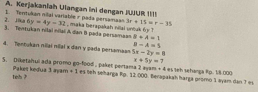 Kerjakanlah Ulangan ini dengan JUJUR !II! 
1. Tentukan nilai variable r pada persamaan 3r+15=r-35
2. Jika 6y=4y-32 , maka berapakah nilai untuk 6y ? 
3. Tentukan nilai nilai A dan B pada persamaan B+A=1
B-A=5
4. Tentukan nilai nilai x dan y pada persamaan 5x-2y=8
x+5y=7
5. Diketahui ada promo go-food , paket pertama 2 ayam +4 es teh seharga Rp. 18.000
Paket kedua 3 ayam +1 es teh seharga Rp. 12.000. Berapakah harga promo 1 ayam dan 7 es 
teh ?