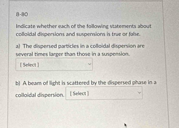 8-80 
Indicate whether each of the following statements about 
colloidal dispersions and suspensions is true or false. 
a) The dispersed particles in a colloidal dispersion are 
several times larger than those in a suspension. 
[ Select ] 
b) A beam of light is scattered by the dispersed phase in a 
colloidal dispersion. [ Select ]