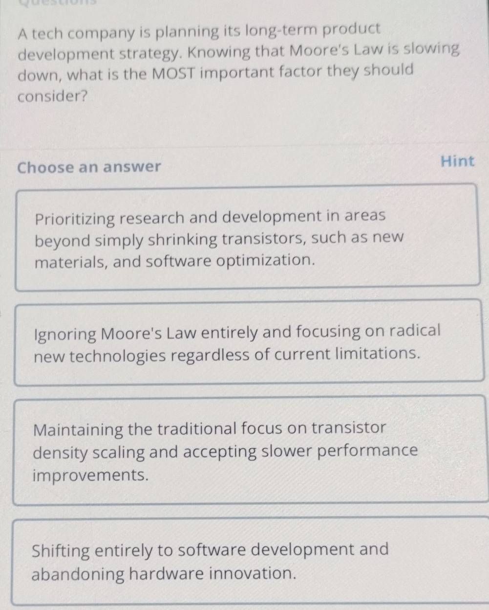 A tech company is planning its long-term product
development strategy. Knowing that Moore's Law is slowing
down, what is the MOST important factor they should
consider?
Choose an answer
Hint
Prioritizing research and development in areas
beyond simply shrinking transistors, such as new
materials, and software optimization.
Ignoring Moore's Law entirely and focusing on radical
new technologies regardless of current limitations.
Maintaining the traditional focus on transistor
density scaling and accepting slower performance
improvements.
Shifting entirely to software development and
abandoning hardware innovation.