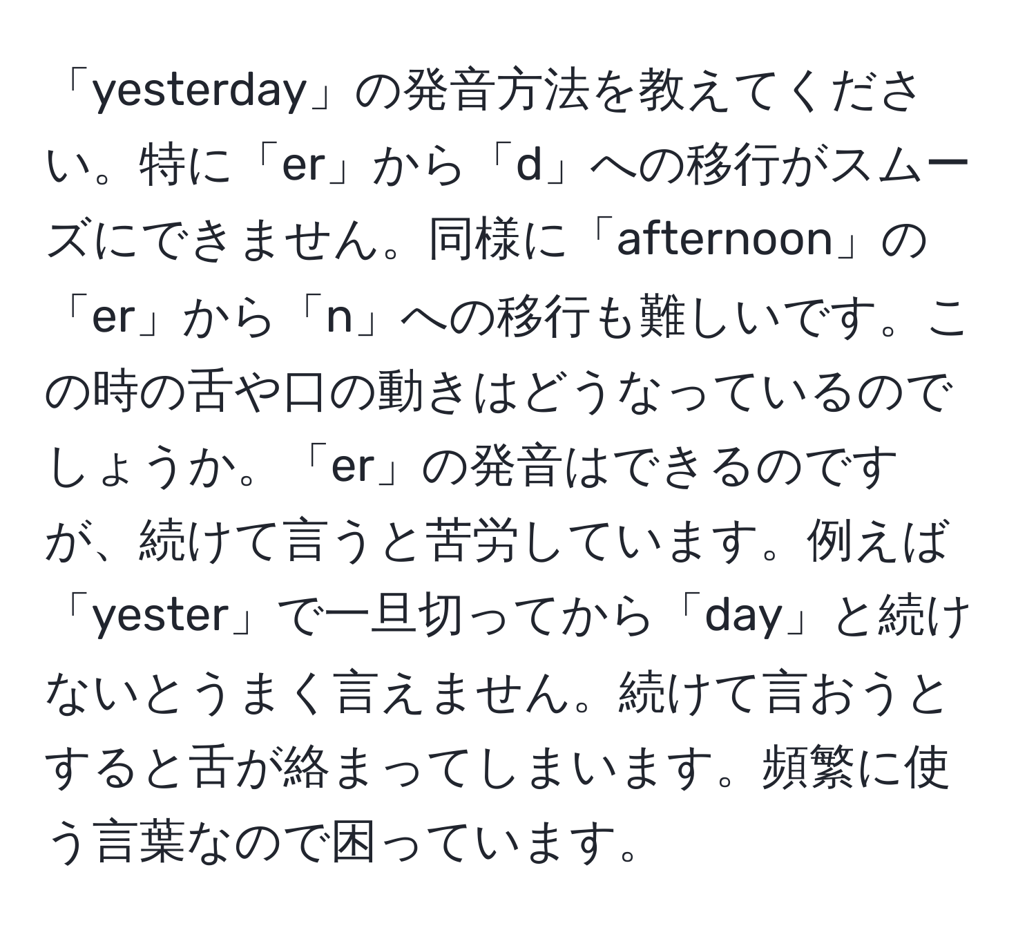 「yesterday」の発音方法を教えてください。特に「er」から「d」への移行がスムーズにできません。同様に「afternoon」の「er」から「n」への移行も難しいです。この時の舌や口の動きはどうなっているのでしょうか。「er」の発音はできるのですが、続けて言うと苦労しています。例えば「yester」で一旦切ってから「day」と続けないとうまく言えません。続けて言おうとすると舌が絡まってしまいます。頻繁に使う言葉なので困っています。