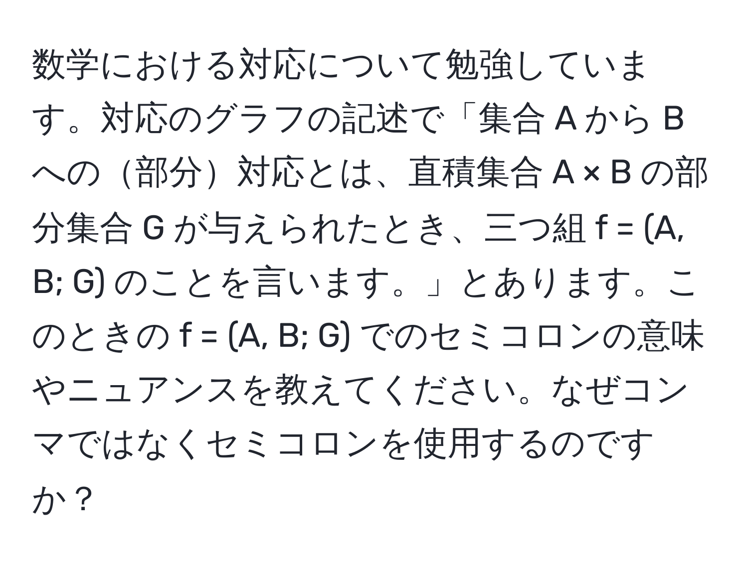 数学における対応について勉強しています。対応のグラフの記述で「集合 A から B への部分対応とは、直積集合 A × B の部分集合 G が与えられたとき、三つ組 f = (A, B; G) のことを言います。」とあります。このときの f = (A, B; G) でのセミコロンの意味やニュアンスを教えてください。なぜコンマではなくセミコロンを使用するのですか？