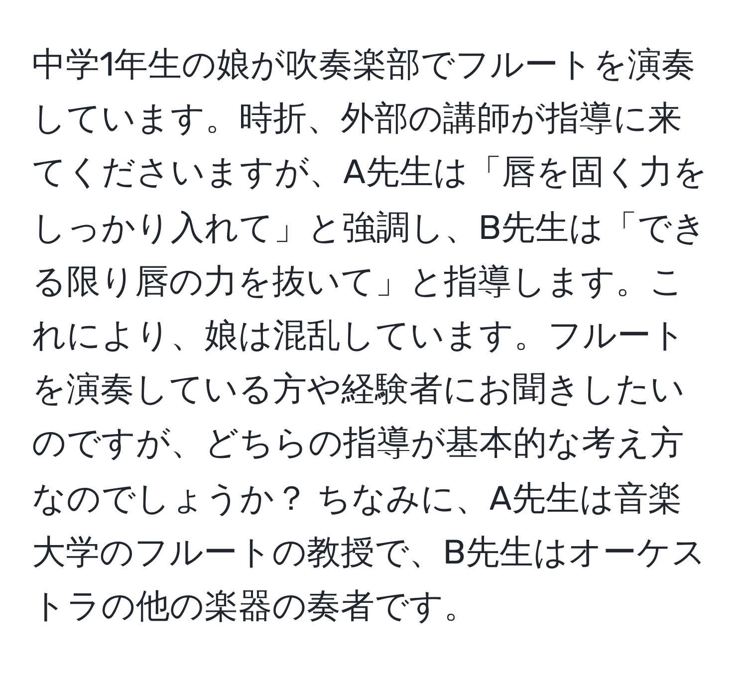 中学1年生の娘が吹奏楽部でフルートを演奏しています。時折、外部の講師が指導に来てくださいますが、A先生は「唇を固く力をしっかり入れて」と強調し、B先生は「できる限り唇の力を抜いて」と指導します。これにより、娘は混乱しています。フルートを演奏している方や経験者にお聞きしたいのですが、どちらの指導が基本的な考え方なのでしょうか？ ちなみに、A先生は音楽大学のフルートの教授で、B先生はオーケストラの他の楽器の奏者です。