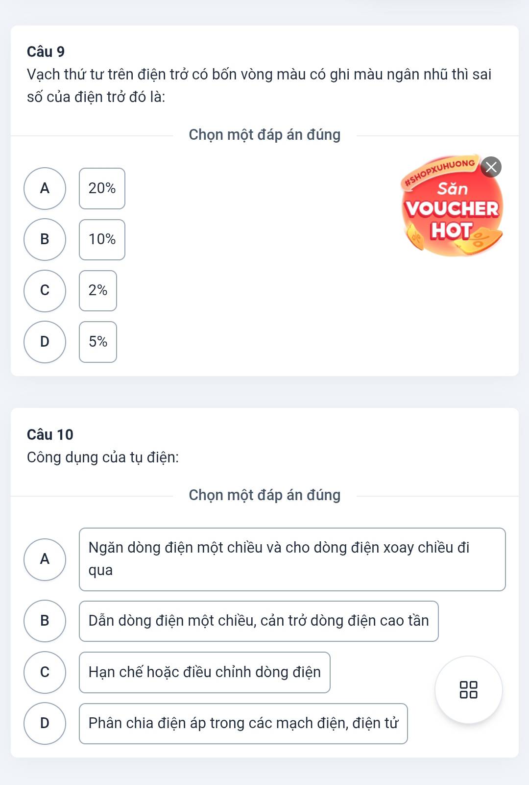 Vạch thứ tư trên điện trở có bốn vòng màu có ghi màu ngân nhũ thì sai
số của điện trở đó là:
Chọn một đáp án đúng
#SHOPXUHUONG
A 20% Săn
VOUCHER
B 10%
HOT
C 2%
D 5%
Câu 10
Công dụng của tụ điện:
Chọn một đáp án đúng
Ngăn dòng điện một chiều và cho dòng điện xoay chiều đi
A
qua
B Dẫn dòng điện một chiều, cản trở dòng điện cao tần
C Hạn chế hoặc điều chỉnh dòng điện
88
D Phân chia điện áp trong các mạch điện, điện tử