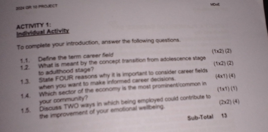 2021 Or 10 PROJECT 
MDcE 
ACTIVITY 1: 
Individual Activity 
To complete your introduction, answer the following questions.
(1* 2)(2)
1.1. Define the term career field 
1.2. What is meant by the concept transition from adolescence stage
(1* 2)(2)
to adulthood stage? 
1.3. State FOUR reasons why it is important to consider career fields 
when you want to make informed career decisions.
(4* 1)(4)
(1* 1)(1)
1.4. Which sector of the economy is the most prominent/common in 
your community?
(2* 2)(4)
1.5. Discuss TWO ways in which being employed could contribute to 
the improvement of your emotional wellbeing. 
Sub-Total 13