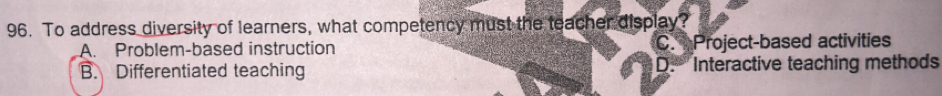 To address diversity of learners, what competency must the teacher display?
A. Problem-based instruction C. Project-based activities
B. Differentiated teaching D.'' Interactive teaching methods