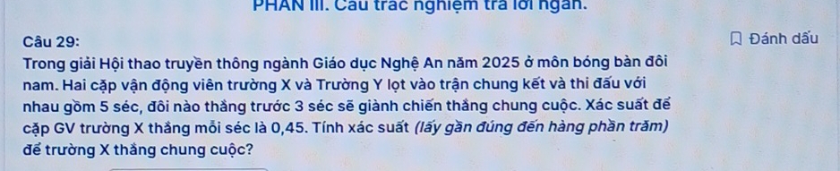 PHAN III. Câu trác nghiệm trả lới ngân. 
Câu 29: Đánh dấu 
Trong giải Hội thao truyền thông ngành Giáo dục Nghệ An năm 2025 ở môn bóng bàn đôi 
nam. Hai cặp vận động viên trường X và Trường Y lọt vào trận chung kết và thi đấu với 
nhau gồm 5 séc, đôi nào thắng trước 3 séc sẽ giành chiến thắng chung cuộc. Xác suất để 
cặp GV trường X thắng mỗi séc là 0,45. Tính xác suất (lấy gần đúng đến hàng phần trăm) 
để trường X thắng chung cuộc?