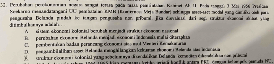 Perubahan perekonomian negara sangat terasa pada masa pemrintahan Kabinet Ali II. Pada tanggal 3 Mei 1956 Presiden
Soekarno menandatangani UU pembatalan KMB (Konfernesi Meja Bundar) sehingga asset-aset modal yang dimiliki oleh para
pengusaha Belanda pindah ke tangan pengusaha non pribumi. jika dievaluasi dari segi struktur ekonomi akibat yang
ditimbulkannya adalah….
A. sistem ekonomi kolonial berubah menjadi struktur ekonomi nasional
B. perubahan ekonomi Belanda menjadi ekonomi Indonesia mulai diterapkan
C. pembentukan badan perancang ekonomi atas usul Menteri Kemakmuran
D. pengambilalihan asset Belanda menghilangkan kekuatan ekonomi Belanda atas Indonesia
E struktur ekonomi kolonial yang sebelumnya dikendalikan Belanda kemudian dikendalikan non pribumi
964-1965 kian memanas ketika teriadi konflik antara PKI dengan kelompok pemuda NU.