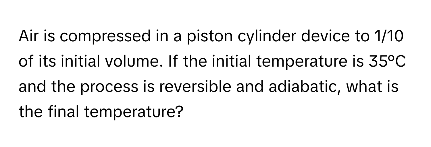 Air is compressed in a piston cylinder device to 1/10 of its initial volume. If the initial temperature is 35°C and the process is reversible and adiabatic, what is the final temperature?