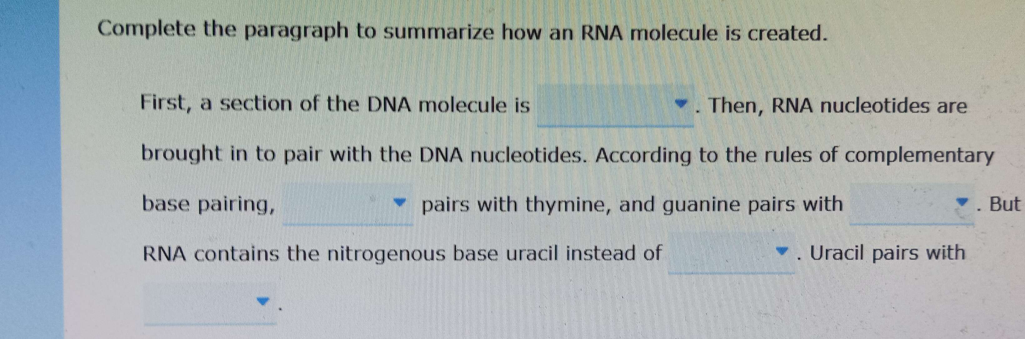 Complete the paragraph to summarize how an RNA molecule is created. 
First, a section of the DNA molecule is . Then, RNA nucleotides are 
brought in to pair with the DNA nucleotides. According to the rules of complementary 
base pairing, pairs with thymine, and guanine pairs with . But 
RNA contains the nitrogenous base uracil instead of . Uracil pairs with