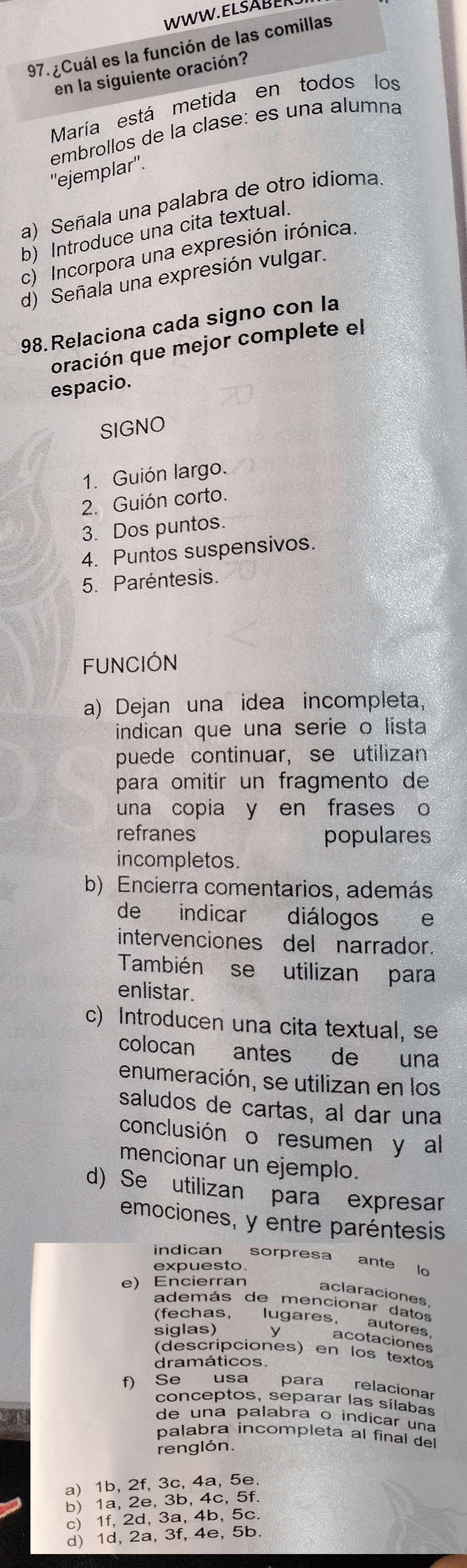 ¿Cuál es la función de las comillas
en la siguiente oración?
María está metida en todos los
embrollos de la clase: es una alumna
''ejemplar''.
a) Señala una palabra de otro idioma.
b) Introduce una cita textual.
c) Incorpora una expresión irónica.
d) Señala una expresión vulgar.
98.Relaciona cada signo con la
oración que mejor complete el
espacio.
SIGNO
1. Guión largo.
2. Guión corto.
3. Dos puntos.
4. Puntos suspensivos.
5. Paréntesis.
FUNCIÓN
a) Dejan una idea incompleta,
indican que una serie o lista
puede continuar, se utilizan
para omitir un fragmento de
una copia y en frases o
refranes populares
incompletos.
b) Encierra comentarios, además
de indicar diálogos  e
intervenciones del narrador.
También se utilizan para
enlistar.
c) Introducen una cita textual, se
colocan antes de una
enumeración, se utilizan en los
saludos de cartas, al dar una
conclusión o resumen y al
mencionar un ejemplo.
d) Se utilizan para expresar
emociones, y entre paréntesis
indican sorpresa ante lo
expuesto
e) Encierran
aclaraciones
además de mencionar datos
(fechas, lugares,
autores
siglas) ⊥ acotaciones
(descripciones) en los textos
dramáticos.
f) Se usa para relacionar
conceptos, separar las sílabas
de una palabra o indicar una
palabra incompleta al final del
renglón.
a) 1b, 2f, 3c, 4a, 5e.
b) 1a, 2e, 3b, 4c, 5f.
c) 1f, 2d, 3a, 4b, 5c.
d) 1d, 2a, 3f, 4e, 5b.