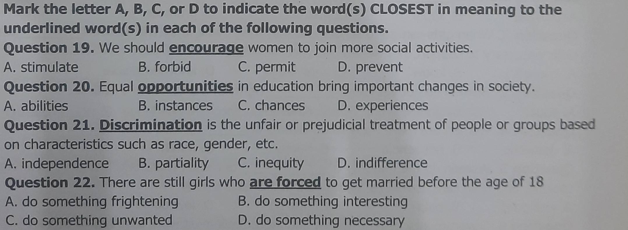 Mark the letter A, B, C, or D to indicate the word(s) CLOSEST in meaning to the
underlined word(s) in each of the following questions.
Question 19. We should encourage women to join more social activities.
A. stimulate B. forbid C. permit D. prevent
Question 20. Equal opportunities in education bring important changes in society.
A. abilities B. instances C. chances D. experiences
Question 21. Discrimination is the unfair or prejudicial treatment of people or groups based
on characteristics such as race, gender, etc.
A. independence B. partiality C. inequity D. indifference
Question 22. There are still girls who are forced to get married before the age of 18
A. do something frightening B. do something interesting
C. do something unwanted D. do something necessary