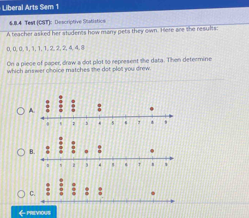 Liberal Arts Sem 1 
6.8.4 Test (CST): Descriptive Statistics 
A teacher asked her students how many pets they own. Here are the results:
0, 0, 0, 1, 1, 1, 1, 2, 2, 2, 4, 4, 8
On a piece of paper, draw a dot plot to represent the data. Then determine 
which answer choice matches the dot plot you drew. 
A. 
B. 
C. 
PREVIOUS