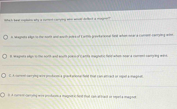 Which best explains why a current-carrying wire would deflect a magnet?_
_
A. Magnets align to the north and south poles of Earth's gravitational field when near a current-carrying wire.
_
B. Magnets align to the north and south poles of Earth's magnetic field when near a current-carrying wire.
_
_
C. A current-carrying wire produces a gravitational field that can attract or repel a magnet.
_
D. A current-carrying wire produces a magnetic field that can attract or repel a magnet.