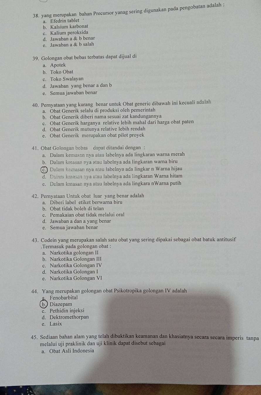 yang merupakan bahan Precursor yanag sering digunakan pada pengobatan adalah :
a. Efedrin tablet
b. Kalsium karbonat
c. Kalium peroksida
d. Jawaban a & b benar
e. Jawaban a & b salah
39. Golongan obat bebas terbatas dapat dijual di
a. Apotek
b. Toko Obat
c. Toko Swalayan
d. Jawaban yang benar a dan b
e. Semua jawaban benar
40. Pernyataan yang kurang benar untuk Obat generic dibawah ini kecuali adalah
a. Obat Generik selalu di produksi oleh pemerintah
b. Obat Generik diberi nama sesuai zat kandungannya
c. Obat Generik harganya relative lebih mahal dari harga obat paten
d. Obat Generik mutunya relative lebih rendah
e. Obat Generik merupakan obat pilot proyek
41. Obat Golongan bebas dapat ditandai dengan :
a. Dalam kemasan nya atau labelnya ada lingkaran warna merah
b. Dalam kmasan nya atau labelnya ada lingkaran warna biru
c. Dalam kemasan nya atau labelnya ada lingkar n Warna hijau
d. Daiam kmasan nya atau labelnya ada lingkaran Warna hitam
e. Dalam kmasan nya atau labelnya ada lingkara nWarna putih
42. Pernyataan Untuk obat luar yang benar adalah
a. Diberi label etiket berwarna biru
b. Obat tidak boleh di telan
c. Pemakaian obat tidak melalui oral
d. Jawaban a dan a yang benar
e. Semua jawaban benar
43. Codein yang merupakan salah satu obat yang sering dipakai sebagai obat batuk antitusif
.Termasuk pada golongan obat :
a. Narkotika golongan II
b. Narkotika Golongan III
c. Narkotika Golongan IV
d. Narkotika Golongan I
e. Narkotika Golongan VI
44. Yang merupakan golongan obat Psikotropika golongan IV adalah
a Fenobarbital
b. Diazepam
c. Pethidin injeksi
d. Dektromethorpan
e. Lasix
45. Sediaan bahan alam yang telah dibuktikan keamanan dan khasiatnya secara secara imperis tanpa
melalui uji praklinik dan uji klinik dapat disebut sebagai
a. Obat Asli Indonesia