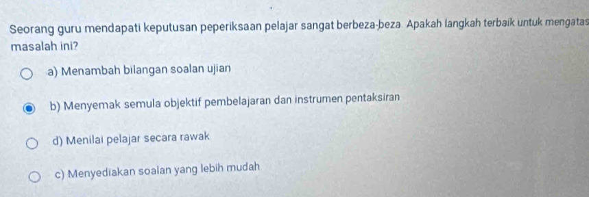 Seorang guru mendapati keputusan peperiksaan pelajar sangat berbeza-beza. Apakah langkah terbaik untuk mengatas
masalah ini?
a) Menambah bilangan soalan ujian
b) Menyemak semula objektif pembelajaran dan instrumen pentaksiran
d) Menilai pelajar secara rawak
c) Menyediakan soalan yang lebih mudah