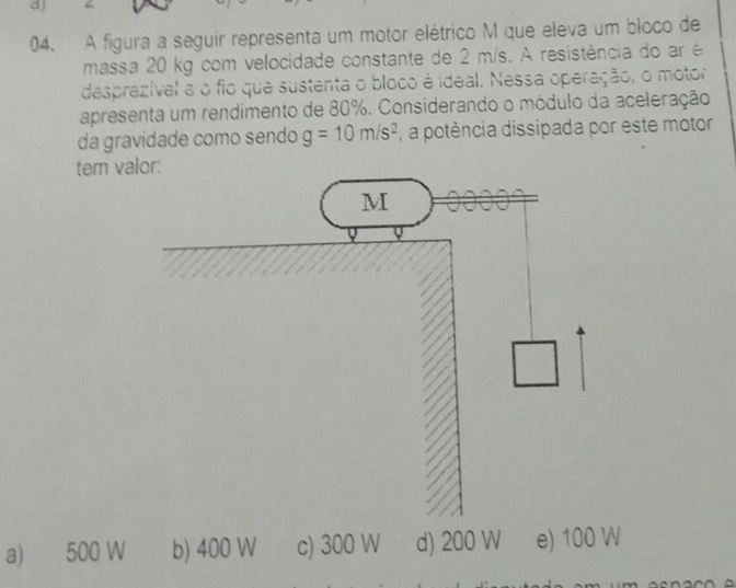 a
04. A figura a seguir representa um motor elétrico M que eleva um bloco de
massa 20 kg com velocidade constante de 2 m/s. A resistência do ar é
desprezível a o fio que sustenta o bloco é ideal. Nessa operação, o motor
apresenta um rendimento de 80%. Considerando o módulo da aceleração
da gravidade como sendo g=10m/s^2 ,a potência dissipada por este motor
tem
a) 500 W b) 400 W c) 300 W d) 200 W e) 100 W