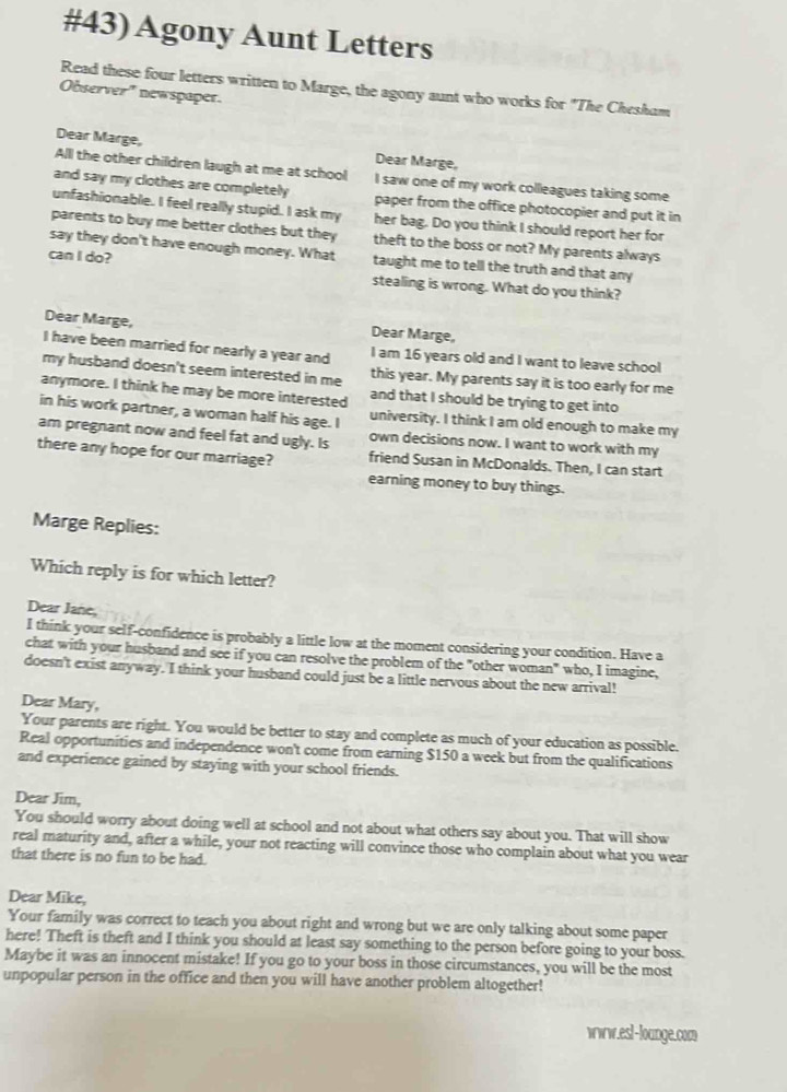 #43) Agony Aunt Letters
Read these four letters written to Marge, the agony aunt who works for "The Chesham
Observer' newspaper.
Dear Marge, Dear Marge,
Alll the other children laugh at me at school I saw one of my work colleagues taking some
and say my clothes are completely paper from the office photocopier and put it in
unfashionable. I feel really stupid. I ask my her bag. Do you think I should report her for
parents to buy me better clothes but they theft to the boss or not? My parents always
say they don't have enough money. What taught me to tell the truth and that any
can I do?
stealing is wrong. What do you think?
Dear Marge, Dear Marge,
I have been married for nearly a year and I am 16 years old and I want to leave school
my husband doesn't seem interested in me this year. My parents say it is too early for me
anymore. I think he may be more interested and that I should be trying to get into
in his work partner, a woman half his age. I university. I think I am old enough to make my
am pregnant now and feel fat and ugly. Is own decisions now. I want to work with my
there any hope for our marriage? friend Susan in McDonalds. Then, I can start
earning money to buy things.
Marge Replies:
Which reply is for which letter?
Dear Jane,
I think your self-confidence is probably a little low at the moment considering your condition. Have a
chat with your husband and see if you can resolve the problem of the "other woman" who, I imagine,
doesn't exist anyway. I think your husband could just be a little nervous about the new arrival!
Dear Mary,
Your parents are right. You would be better to stay and complete as much of your education as possible.
Real opportunities and independence won't come from earning $150 a week but from the qualifications
and experience gained by staying with your school friends.
Dear Jim,
You should worry about doing well at school and not about what others say about you. That will show
real maturity and, after a while, your not reacting will convince those who complain about what you wear
that there is no fun to be had.
Dear Mike,
Your family was correct to teach you about right and wrong but we are only talking about some paper
here! Theft is theft and I think you should at least say something to the person before going to your boss.
Maybe it was an innocent mistake! If you go to your boss in those circumstances, you will be the most
unpopular person in the office and then you will have another problem altogether!
nr.esl-lounge.com