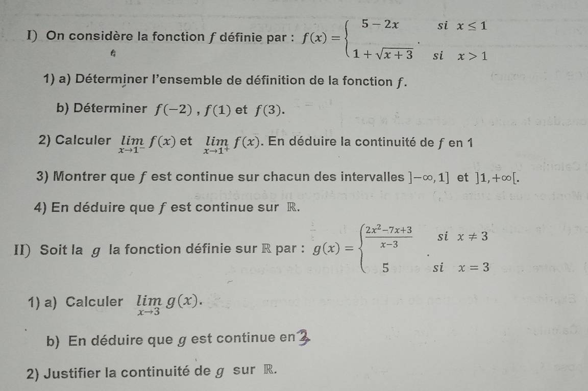 On considère la fonction f définie par : f(x)=beginarrayl 5-2xsix≤ 1 1+sqrt(x+3)six>1endarray.
4 
1) a) Déterminer l'ensemble de définition de la fonction f. 
b) Déterminer f(-2), f(1) et f(3). 
2) Calculer limlimits _xto 1^-f(x) et limlimits _xto 1^+f(x). En déduire la continuité de f en 1
3) Montrer que ƒ est continue sur chacun des intervalles ]-∈fty ,1] et ]1,+∈fty [. 
4) En déduire que f est continue sur R. 
II) Soit la g la fonction définie sur R par : g(x)=beginarrayl  (2x^2-7x+3)/x-3 six!= 3 5six=3endarray.
1) a) Calculer limlimits _xto 3g(x). 
b) En déduire que g est continue en 
2) Justifier la continuité de g sur R.