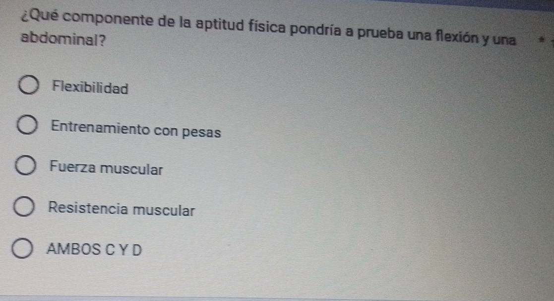 ¿Que componente de la aptitud física pondría a prueba una flexión y una
abdominal?
Flexibilidad
Entrenamiento con pesas
Fuerza muscular
Resistencia muscular
AMBOS C Y D